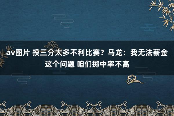 av图片 投三分太多不利比赛？马龙：我无法薪金这个问题 咱们掷中率不高