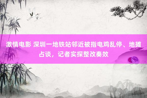 激情电影 深圳一地铁站邻近被指电鸡乱停、地摊占谈，记者实探整改奏效