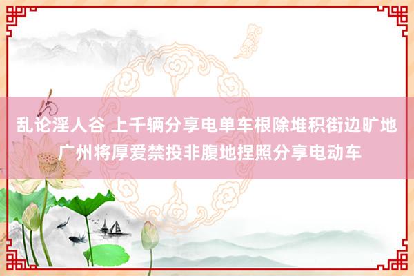 乱论淫人谷 上千辆分享电单车根除堆积街边旷地 广州将厚爱禁投非腹地捏照分享电动车