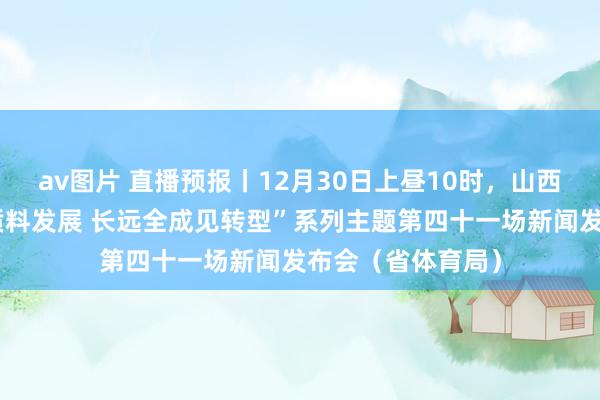 av图片 直播预报丨12月30日上昼10时，山西将举行“鼓励高质料发展 长远全成见转型”系列主题第四十一场新闻发布会（省体育局）