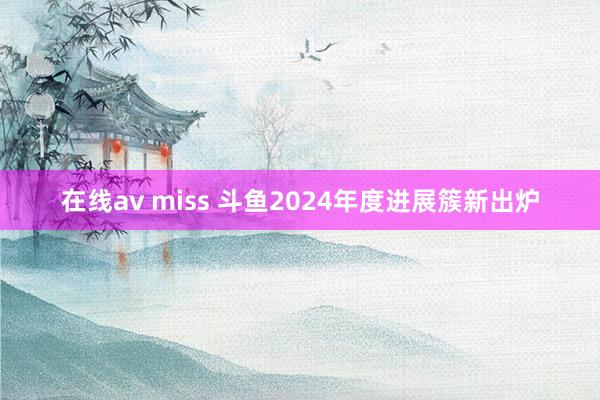 在线av miss 斗鱼2024年度进展簇新出炉