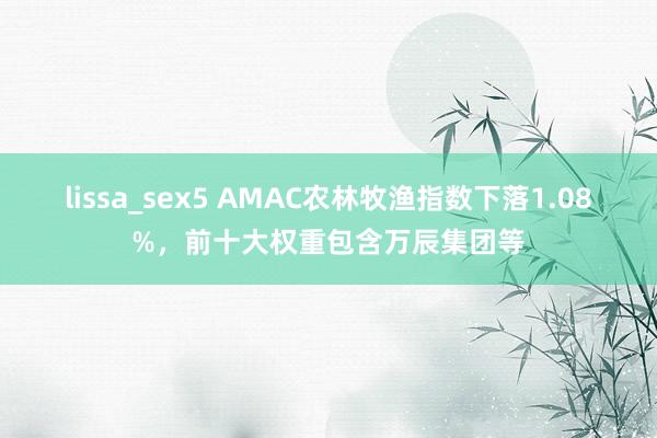 lissa_sex5 AMAC农林牧渔指数下落1.08%，前十大权重包含万辰集团等