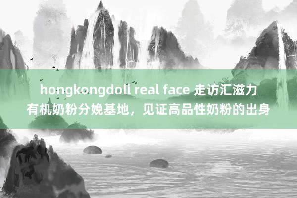 hongkongdoll real face 走访汇滋力有机奶粉分娩基地，见证高品性奶粉的出身