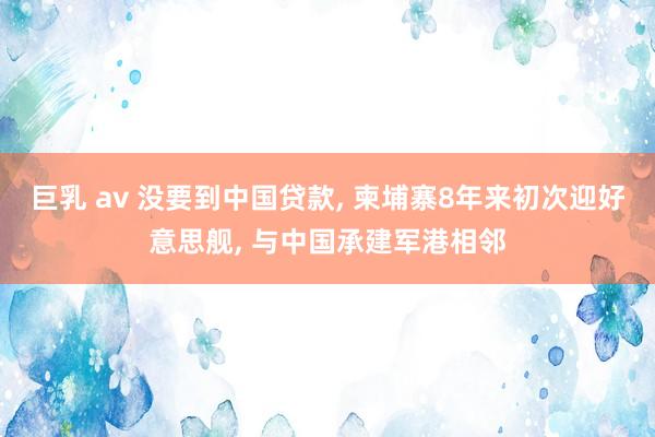 巨乳 av 没要到中国贷款， 柬埔寨8年来初次迎好意思舰， 与中国承建军港相邻