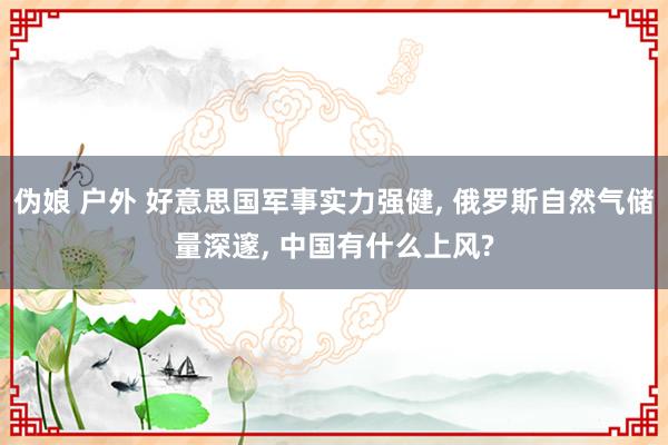 伪娘 户外 好意思国军事实力强健， 俄罗斯自然气储量深邃， 中国有什么上风?