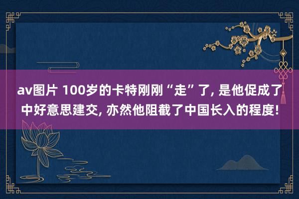 av图片 100岁的卡特刚刚“走”了， 是他促成了中好意思建交， 亦然他阻截了中国长入的程度!