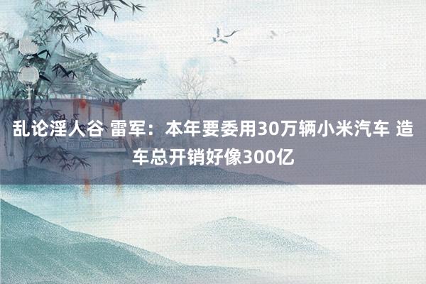 乱论淫人谷 雷军：本年要委用30万辆小米汽车 造车总开销好像300亿