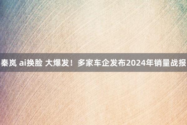 秦岚 ai换脸 大爆发！多家车企发布2024年销量战报