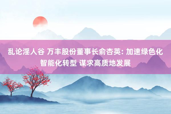 乱论淫人谷 万丰股份董事长俞杏英: 加速绿色化智能化转型 谋求高质地发展