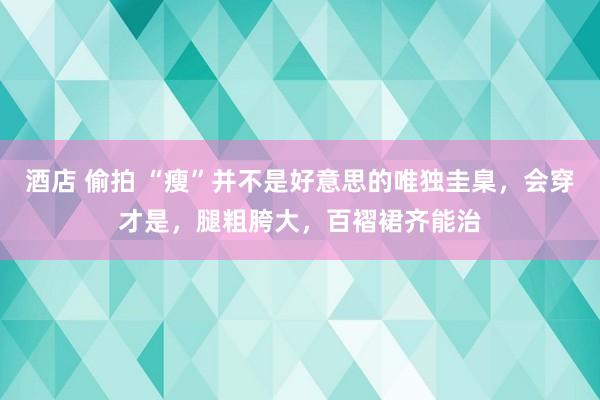 酒店 偷拍 “瘦”并不是好意思的唯独圭臬，会穿才是，腿粗胯大，百褶裙齐能治