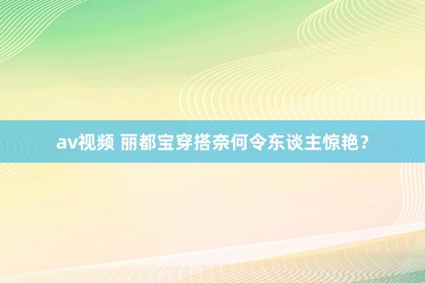 av视频 丽都宝穿搭奈何令东谈主惊艳？