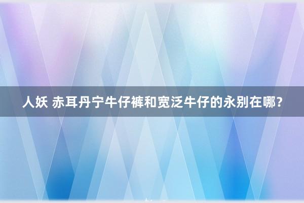 人妖 赤耳丹宁牛仔裤和宽泛牛仔的永别在哪？