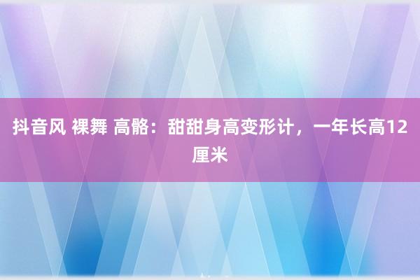 抖音风 裸舞 高骼：甜甜身高变形计，一年长高12厘米