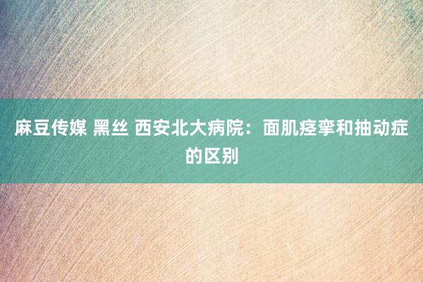 麻豆传媒 黑丝 西安北大病院：面肌痉挛和抽动症的区别