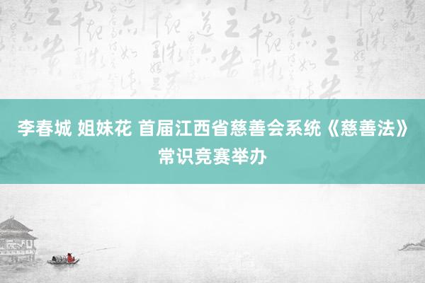 李春城 姐妹花 首届江西省慈善会系统《慈善法》常识竞赛举办