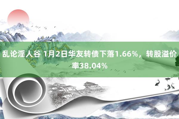 乱论淫人谷 1月2日华友转债下落1.66%，转股溢价率38.04%