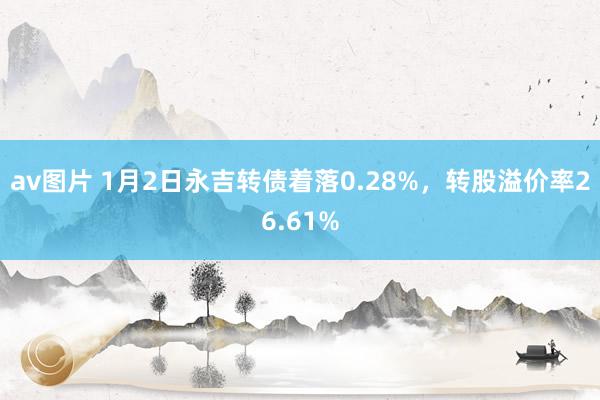 av图片 1月2日永吉转债着落0.28%，转股溢价率26.61%