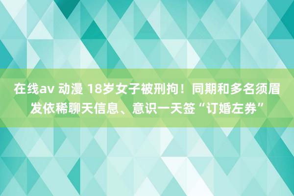 在线av 动漫 18岁女子被刑拘！同期和多名须眉发依稀聊天信息、意识一天签“订婚左券”