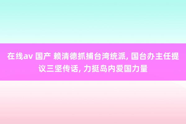 在线av 国产 赖清德抓捕台湾统派， 国台办主任提议三坚传话， 力挺岛内爱国力量