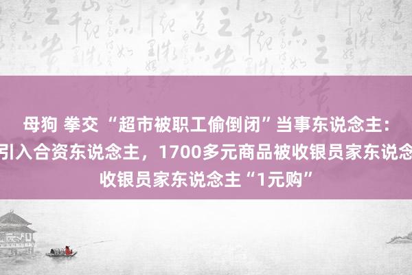 母狗 拳交 “超市被职工偷倒闭”当事东说念主：因丈夫生病引入合资东说念主，1700多元商品被收银员家东说念主“1元购”