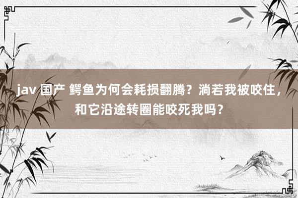 jav 国产 鳄鱼为何会耗损翻腾？淌若我被咬住，和它沿途转圈能咬死我吗？