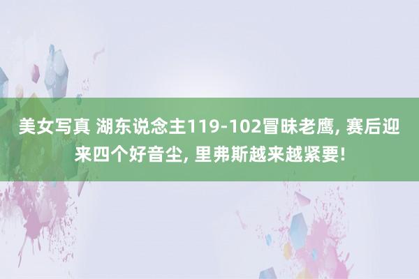 美女写真 湖东说念主119-102冒昧老鹰， 赛后迎来四个好音尘， 里弗斯越来越紧要!