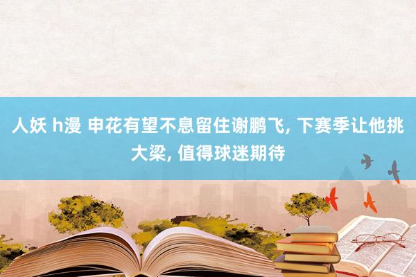 人妖 h漫 申花有望不息留住谢鹏飞， 下赛季让他挑大梁， 值得球迷期待