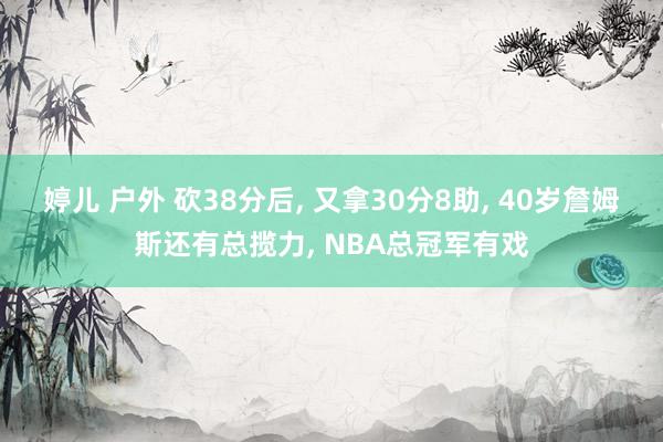 婷儿 户外 砍38分后， 又拿30分8助， 40岁詹姆斯还有总揽力， NBA总冠军有戏