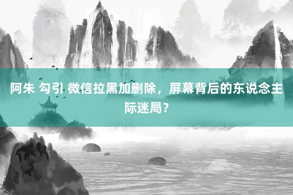 阿朱 勾引 微信拉黑加删除，屏幕背后的东说念主际迷局？