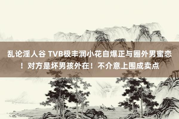 乱论淫人谷 TVB极丰润小花自爆正与圈外男蜜恋！对方是坏男孩外在！不介意上围成卖点