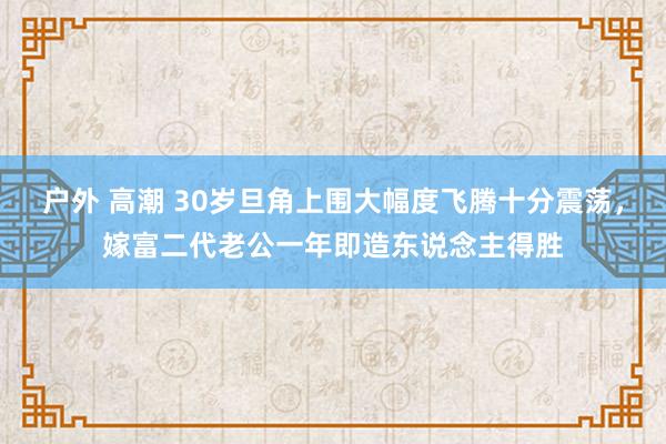 户外 高潮 30岁旦角上围大幅度飞腾十分震荡，嫁富二代老公一年即造东说念主得胜