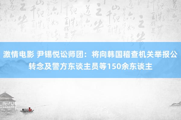 激情电影 尹锡悦讼师团：将向韩国稽查机关举报公转念及警方东谈主员等150余东谈主