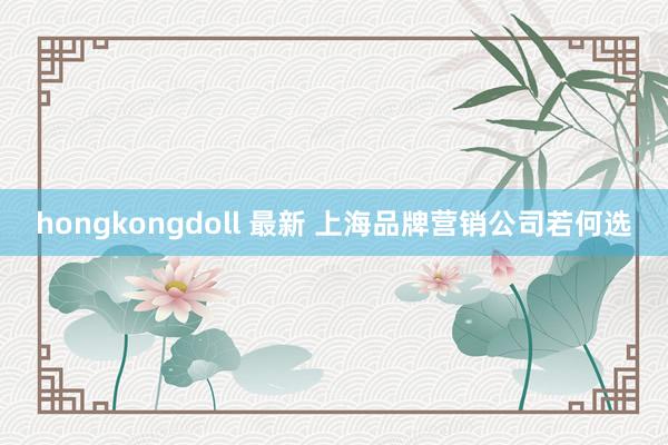 hongkongdoll 最新 上海品牌营销公司若何选