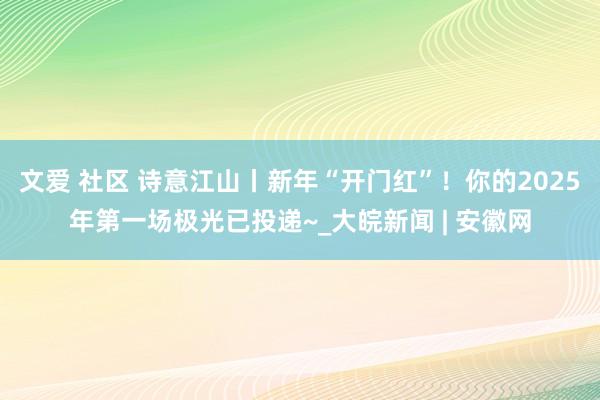 文爱 社区 诗意江山丨新年“开门红”！你的2025年第一场极光已投递~_大皖新闻 | 安徽网