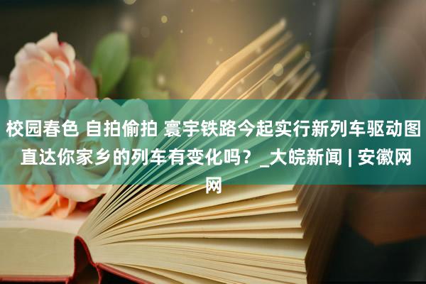 校园春色 自拍偷拍 寰宇铁路今起实行新列车驱动图 直达你家乡的列车有变化吗？_大皖新闻 | 安徽网