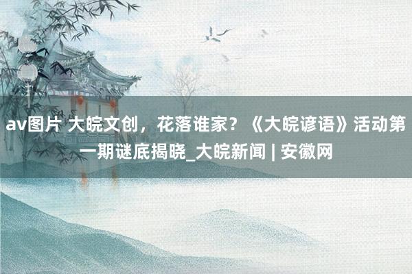 av图片 大皖文创，花落谁家？《大皖谚语》活动第一期谜底揭晓_大皖新闻 | 安徽网