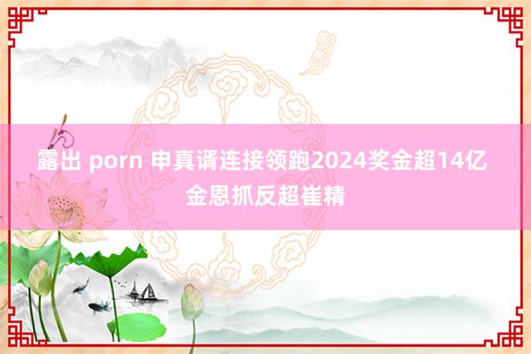 露出 porn 申真谞连接领跑2024奖金超14亿 金恩抓反超崔精