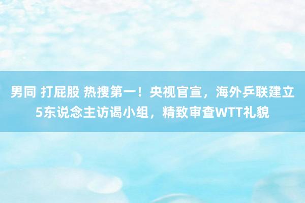 男同 打屁股 热搜第一！央视官宣，海外乒联建立5东说念主访谒小组，精致审查WTT礼貌