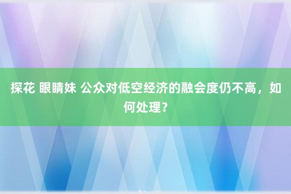 探花 眼睛妹 公众对低空经济的融会度仍不高，如何处理？