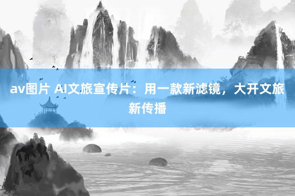 av图片 AI文旅宣传片：用一款新滤镜，大开文旅新传播