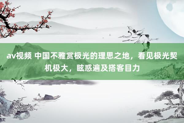 av视频 中国不雅赏极光的理思之地，看见极光契机极大，眩惑遍及搭客目力