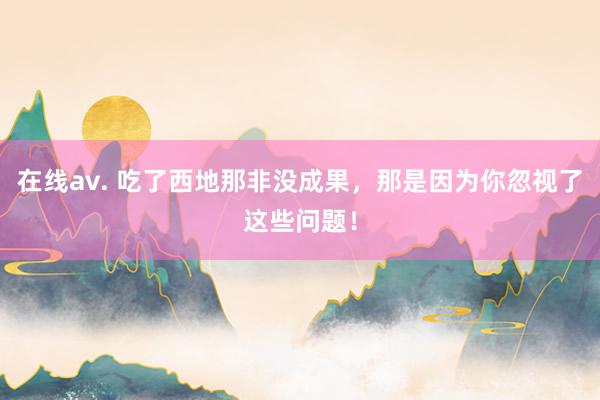 在线av. 吃了西地那非没成果，那是因为你忽视了这些问题！