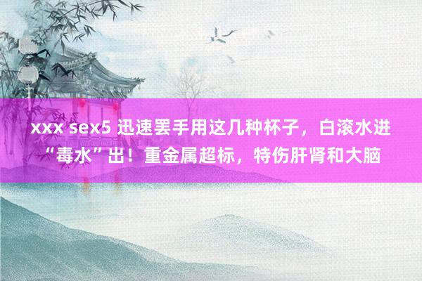 xxx sex5 迅速罢手用这几种杯子，白滚水进“毒水”出！重金属超标，特伤肝肾和大脑