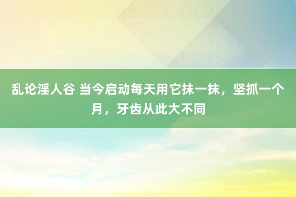 乱论淫人谷 当今启动每天用它抹一抹，坚抓一个月，牙齿从此大不同