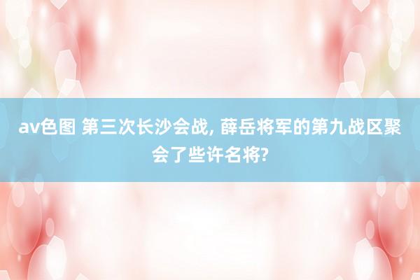 av色图 第三次长沙会战， 薛岳将军的第九战区聚会了些许名将?