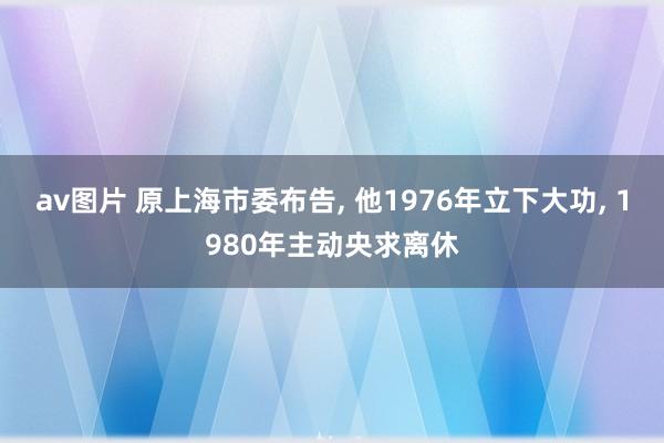 av图片 原上海市委布告， 他1976年立下大功， 1980年主动央求离休