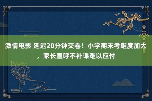 激情电影 延迟20分钟交卷！小学期末考难度加大，家长直呼不补课难以应付