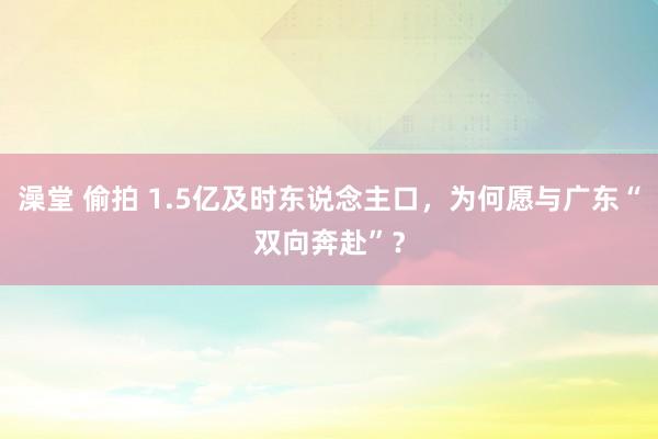 澡堂 偷拍 1.5亿及时东说念主口，为何愿与广东“双向奔赴”？