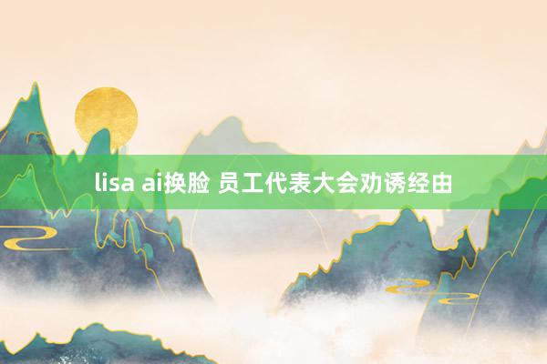 lisa ai换脸 员工代表大会劝诱经由