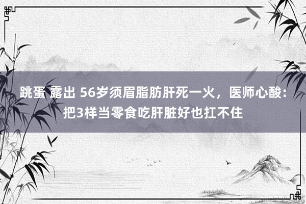 跳蛋 露出 56岁须眉脂肪肝死一火，医师心酸：把3样当零食吃肝脏好也扛不住